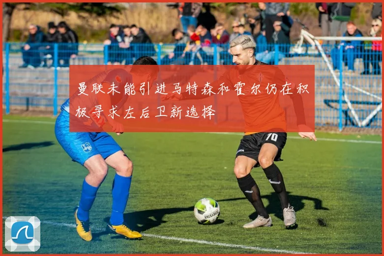 曼联未能引进马特森和霍尔仍在积极寻求左后卫新选择