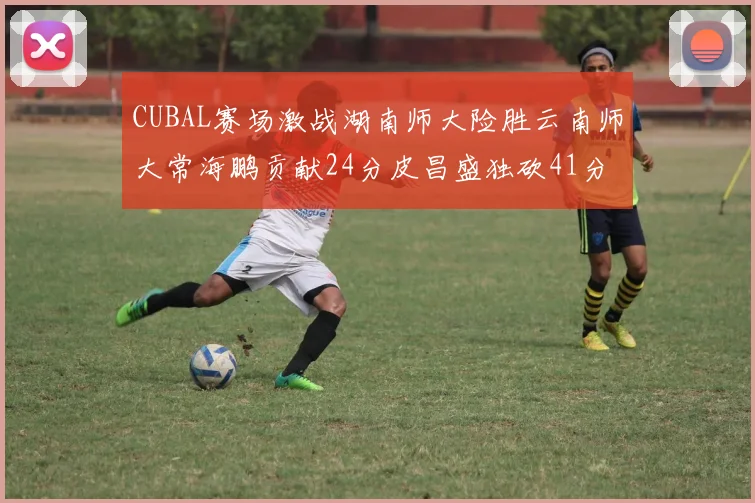 CUBAL赛场激战湖南师大险胜云南师大常海鹏贡献24分皮昌盛独砍41分6断