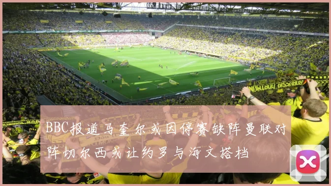 BBC报道马奎尔或因停赛缺阵曼联对阵切尔西或让约罗与海文搭档