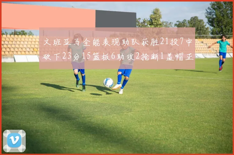 文班亚马全能表现助队获胜21投7中砍下23分15篮板6助攻2抢断1盖帽正负值14