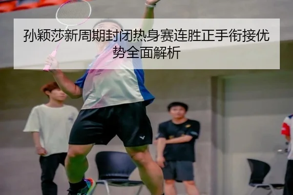 孙颖莎新周期封闭热身赛连胜正手衔接优势全面解析