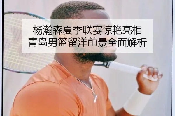 杨瀚森夏季联赛惊艳亮相 青岛男篮留洋前景全面解析